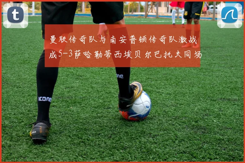 曼联传奇队与南安普顿传奇队激战成5-3萨哈勒蒂西埃贝尔巴托夫同场竞技