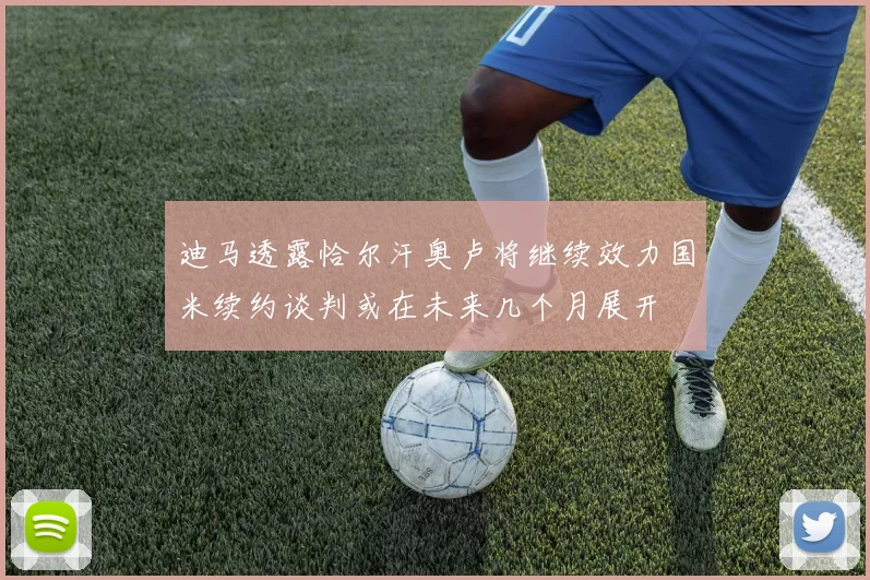 迪马透露恰尔汗奥卢将继续效力国米续约谈判或在未来几个月展开