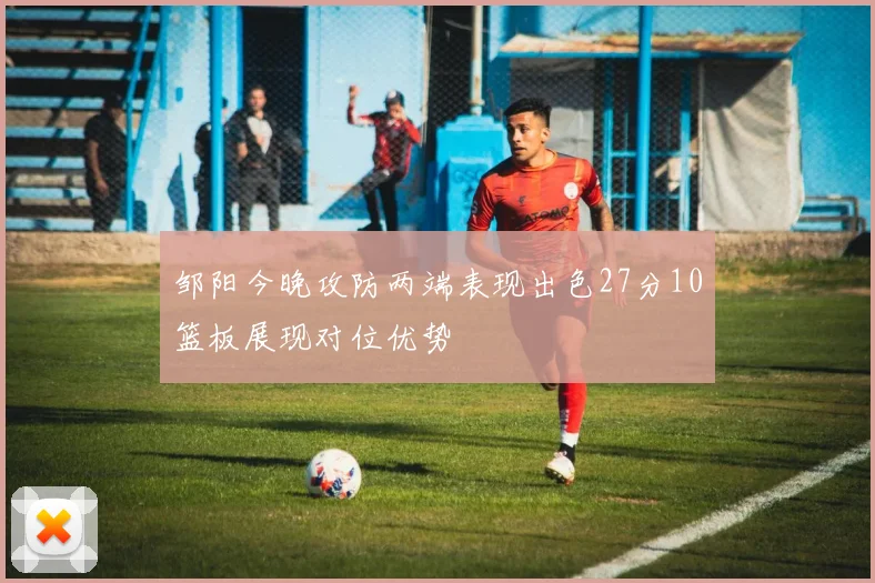 邹阳今晚攻防两端表现出色27分10篮板展现对位优势