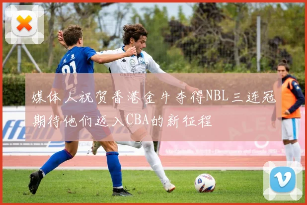 媒体人祝贺香港金牛夺得NBL三连冠期待他们迈入CBA的新征程