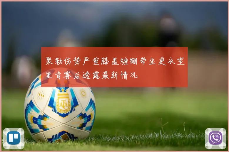 聚勒伤势严重膝盖缠绷带坐更衣室里肯赛后透露最新情况