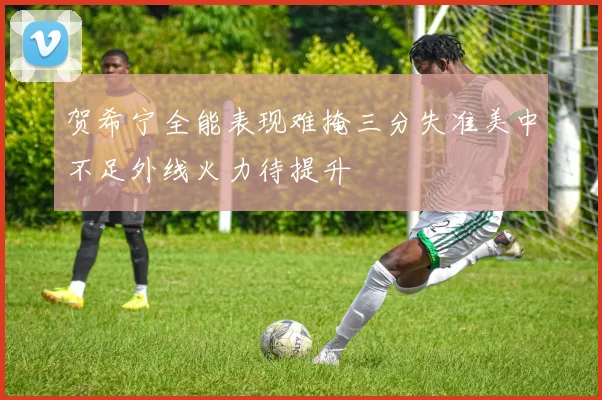 贺希宁全能表现难掩三分失准美中不足外线火力待提升