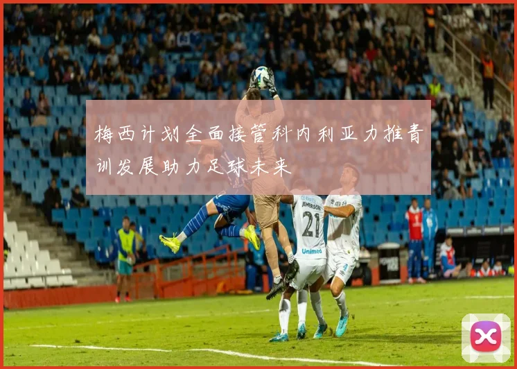 梅西计划全面接管科内利亚力推青训发展助力足球未来