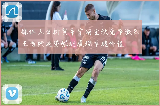 媒体人分析贺希宁胡金秋竞争激烈王浩然逆势崛起展现卓越价值