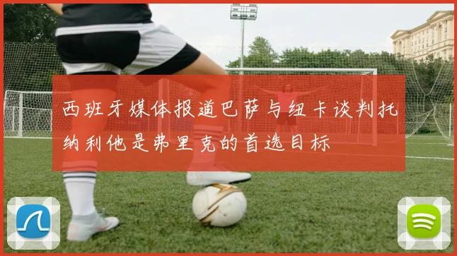 西班牙媒体报道巴萨与纽卡谈判托纳利他是弗里克的首选目标