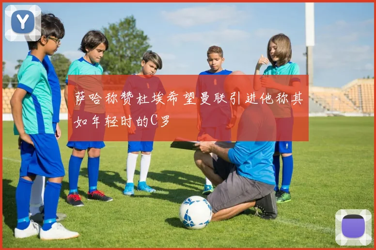 萨哈称赞杜埃希望曼联引进他称其如年轻时的C罗
