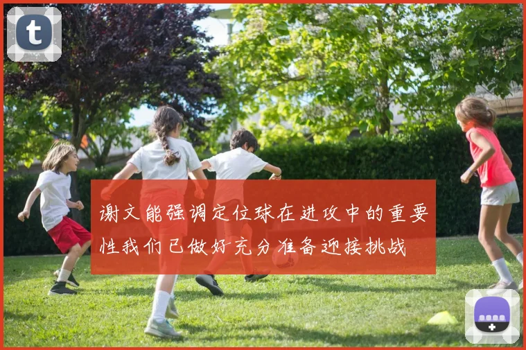 谢文能强调定位球在进攻中的重要性我们已做好充分准备迎接挑战