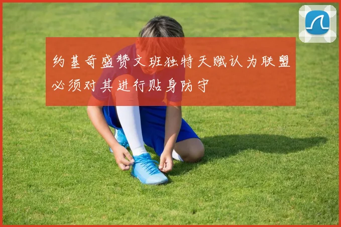 约基奇盛赞文班独特天赋认为联盟必须对其进行贴身防守