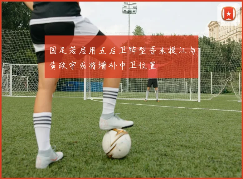 国足若启用五后卫阵型吾米提江与黄政宇或将增补中卫位置