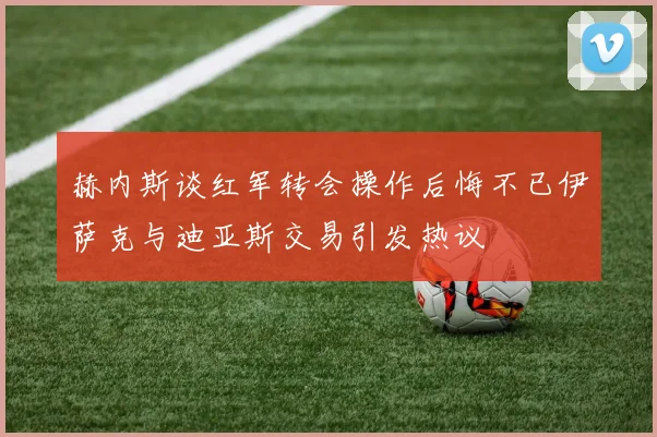 赫内斯谈红军转会操作后悔不已伊萨克与迪亚斯交易引发热议