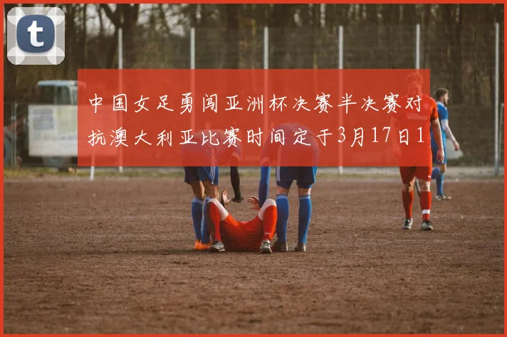中国女足勇闯亚洲杯决赛半决赛对抗澳大利亚比赛时间定于3月17日18点