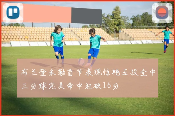 布兰登米勒首节表现惊艳五投全中三分球完美命中狂砍16分