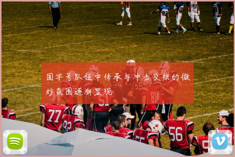 国字号队伍中传承与冲击交织的微妙氛围逐渐显现